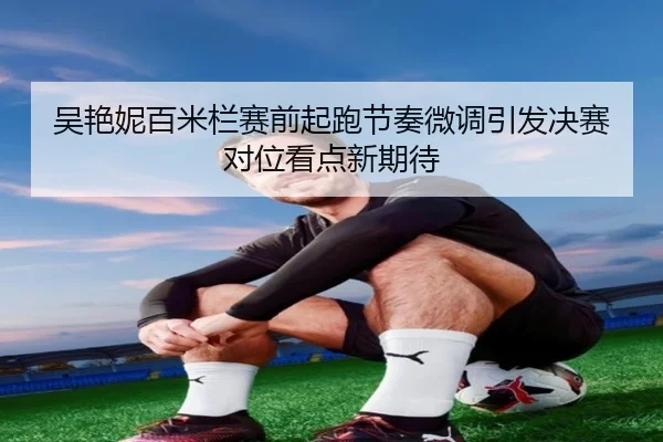 吴艳妮百米栏赛前起跑节奏微调引发决赛对位看点新期待
